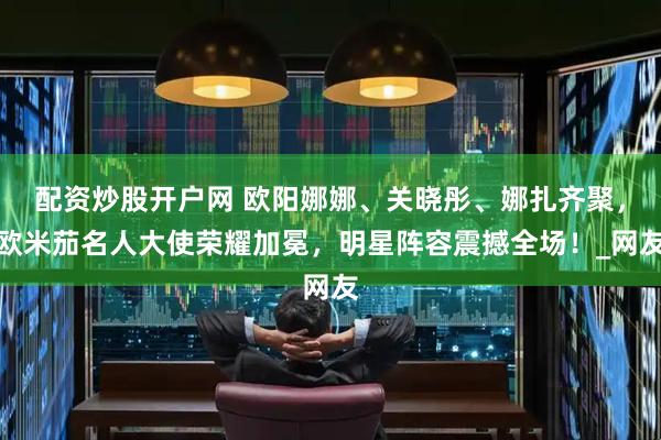 配资炒股开户网 欧阳娜娜、关晓彤、娜扎齐聚，欧米茄名人大使荣耀加冕，明星阵容震撼全场！_网友