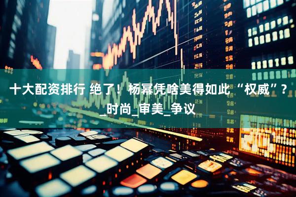 十大配资排行 绝了！杨幂凭啥美得如此 “权威”？_时尚_审美_争议