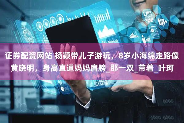 证券配资网站 杨颖带儿子游玩，8岁小海绵走路像黄晓明，身高直逼妈妈肩膀_那一双_带着_叶珂
