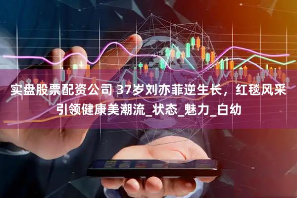 实盘股票配资公司 37岁刘亦菲逆生长，红毯风采引领健康美潮流_状态_魅力_白幼
