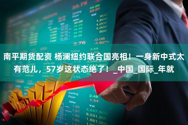 南平期货配资 杨澜纽约联合国亮相！一身新中式太有范儿，57岁这状态绝了！_中国_国际_年就