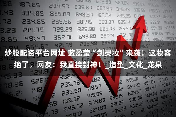 炒股配资平台网址 蓝盈莹“剑灵妆”来袭！这妆容绝了，网友：我直接封神！_造型_文化_龙泉