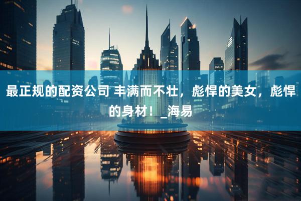 最正规的配资公司 丰满而不壮，彪悍的美女，彪悍的身材！_海易