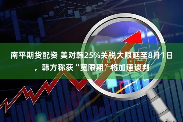 南平期货配资 美对韩25%关税大限延至8月1日，韩方称获“宽限期”将加速谈判
