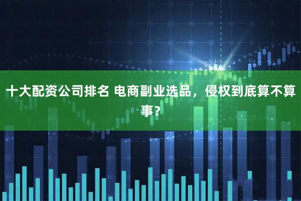 十大配资公司排名 电商副业选品，侵权到底算不算事？