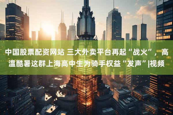 中国股票配资网站 三大外卖平台再起“战火”，高温酷暑这群上海高中生为骑手权益“发声”|视频