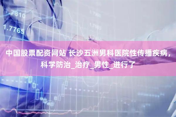 中国股票配资网站 长沙五洲男科医院性传播疾病，科学防治_治疗_男性_进行了