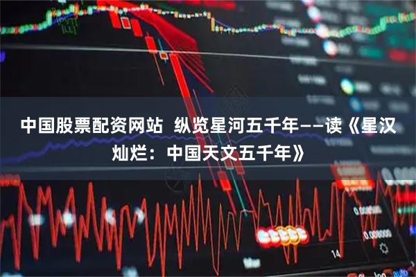 中国股票配资网站  纵览星河五千年——读《星汉灿烂：中国天文五千年》