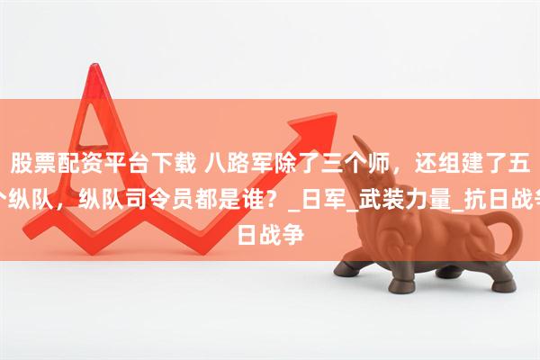 股票配资平台下载 八路军除了三个师，还组建了五个纵队，纵队司令员都是谁？_日军_武装力量_抗日战争