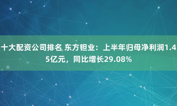 十大配资公司排名 东方钽业：上半年归母净利润1.45亿元，同比增长29.08%