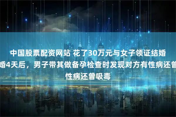 中国股票配资网站 花了30万元与女子领证结婚！闪婚4天后，男子带其做备孕检查时发现对方有性病还曾吸毒
