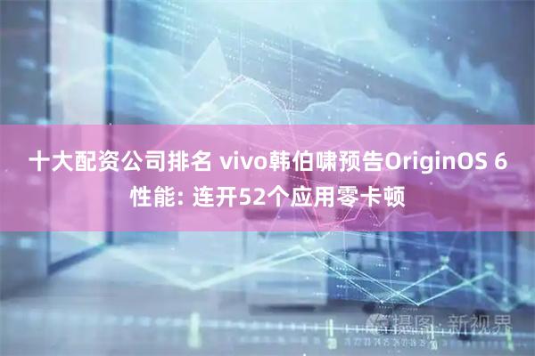 十大配资公司排名 vivo韩伯啸预告OriginOS 6性能: 连开52个应用零卡顿