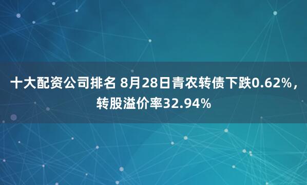 十大配资公司排名 8月28日青农转债下跌0.62%，转股溢价率32.94%