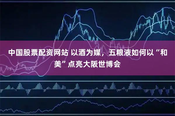 中国股票配资网站 以酒为媒，五粮液如何以“和美”点亮大阪世博会