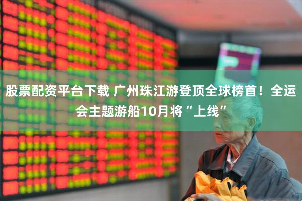 股票配资平台下载 广州珠江游登顶全球榜首！全运会主题游船10月将“上线”