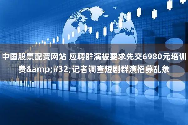 中国股票配资网站 应聘群演被要求先交6980元培训费 记者调查短剧群演招募乱象