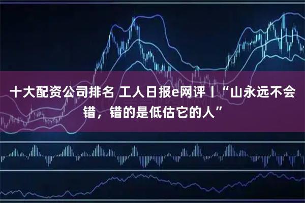 十大配资公司排名 工人日报e网评丨“山永远不会错，错的是低估它的人”