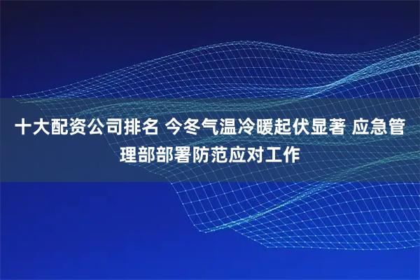十大配资公司排名 今冬气温冷暖起伏显著 应急管理部部署防范应对工作