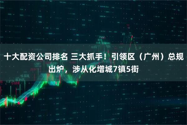 十大配资公司排名 三大抓手！引领区（广州）总规出炉，涉从化增城7镇5街