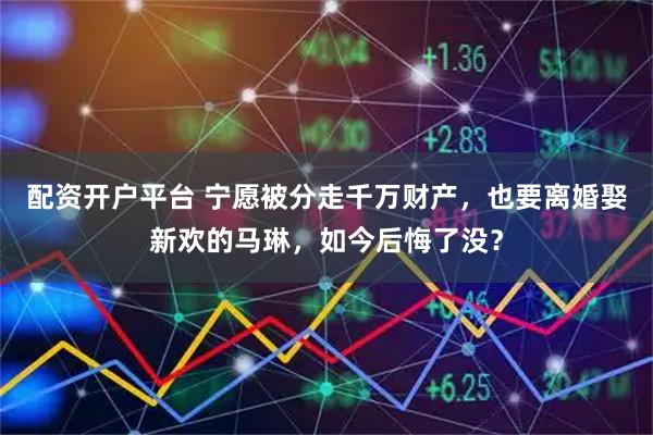 配资开户平台 宁愿被分走千万财产，也要离婚娶新欢的马琳，如今后悔了没？