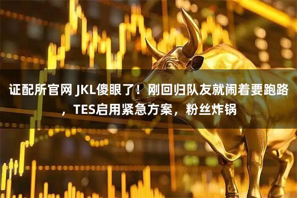证配所官网 JKL傻眼了！刚回归队友就闹着要跑路，TES启用紧急方案，粉丝炸锅