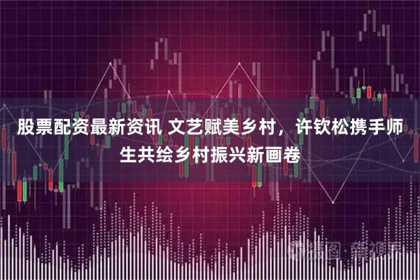 股票配资最新资讯 文艺赋美乡村，许钦松携手师生共绘乡村振兴新画卷